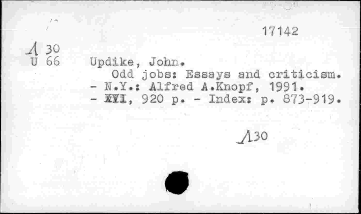 ﻿17142
.Л 30
U 66 Updike, John.
Odd jobs: Essays and criticism.
-	N.Y.: Alfred A.Knopf, 1991.
-	ill, 920 p. - Index: p. 873-919.
у1зо